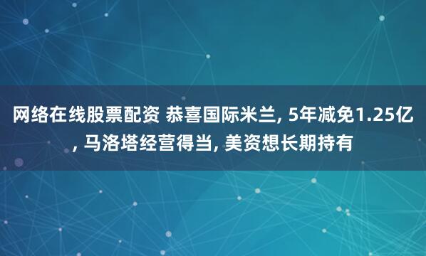 网络在线股票配资 恭喜国际米兰, 5年减免1.25亿, 马洛塔经营得当, 美资想长期持有