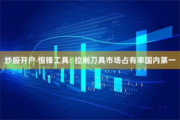 炒股开户 恒锋工具: 拉削刀具市场占有率国内第一