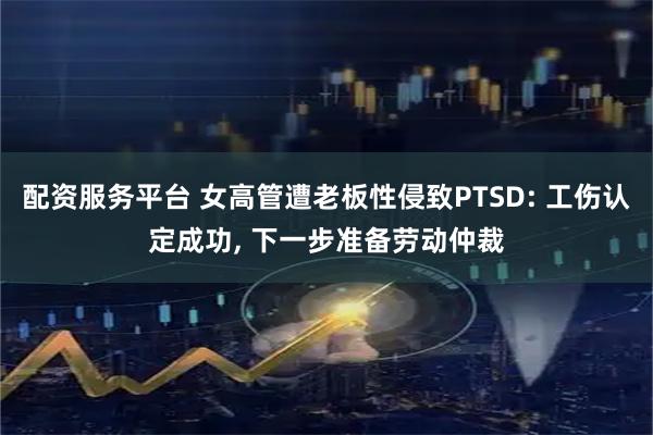 配资服务平台 女高管遭老板性侵致PTSD: 工伤认定成功, 下一步准备劳动仲裁