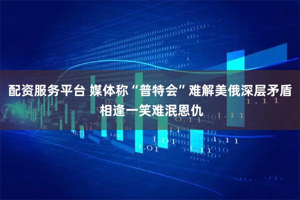 配资服务平台 媒体称“普特会”难解美俄深层矛盾 相逢一笑难泯恩仇