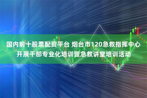 国内前十股票配资平台 烟台市120急救指挥中心开展干部专业化培训暨急救讲堂培训活动