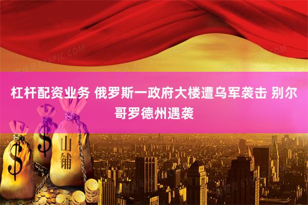 杠杆配资业务 俄罗斯一政府大楼遭乌军袭击 别尔哥罗德州遇袭