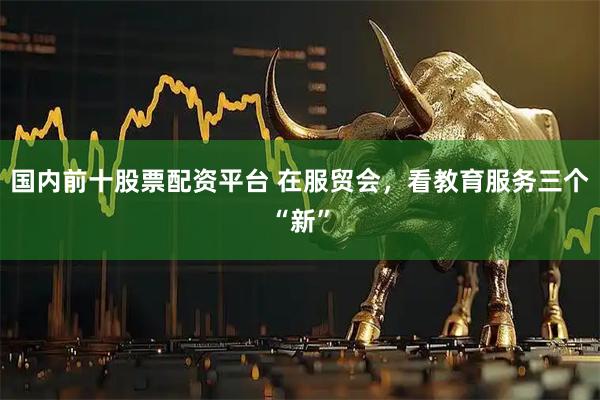 国内前十股票配资平台 在服贸会，看教育服务三个“新”