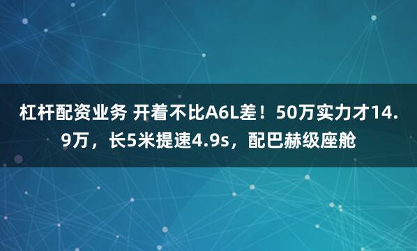 杠杆配资业务 开着不比A6L差！50万实力才14.9万，长5米提速4.9s，配巴赫级座舱