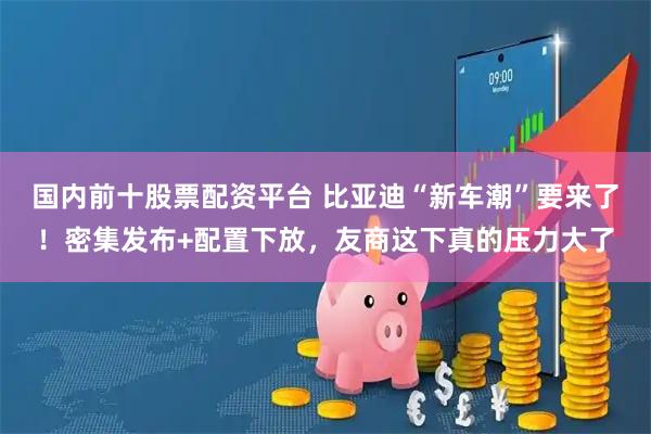 国内前十股票配资平台 比亚迪“新车潮”要来了！密集发布+配置下放，友商这下真的压力大了