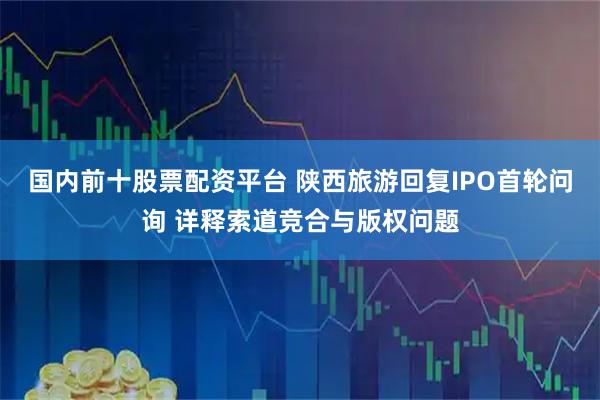 国内前十股票配资平台 陕西旅游回复IPO首轮问询 详释索道竞合与版权问题