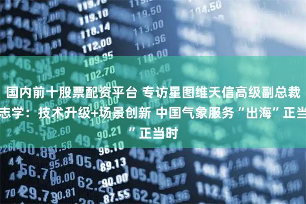 国内前十股票配资平台 专访星图维天信高级副总裁马志学：技术升级+场景创新 中国气象服务“出海”正当时