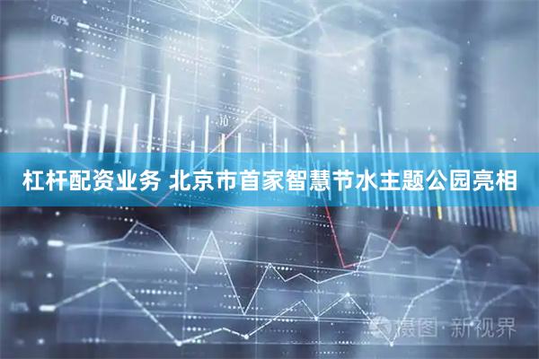杠杆配资业务 北京市首家智慧节水主题公园亮相
