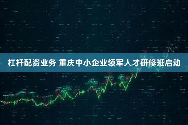 杠杆配资业务 重庆中小企业领军人才研修班启动