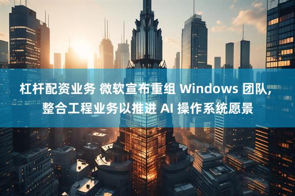 杠杆配资业务 微软宣布重组 Windows 团队, 整合工程业务以推进 AI 操作系统愿景