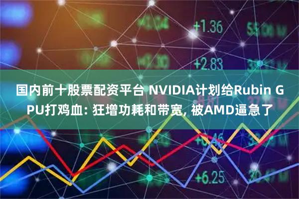 国内前十股票配资平台 NVIDIA计划给Rubin GPU打鸡血: 狂增功耗和带宽, 被AMD逼急了