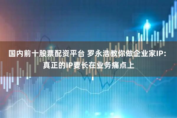 国内前十股票配资平台 罗永浩教你做企业家IP: 真正的IP要长在业务痛点上