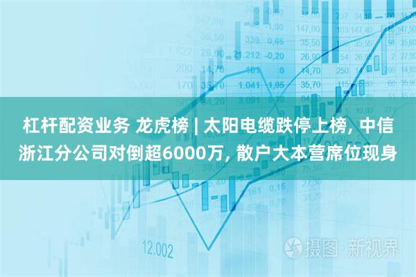 杠杆配资业务 龙虎榜 | 太阳电缆跌停上榜, 中信浙江分公司对倒超6000万, 散户大本营席位现身