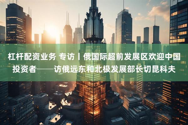 杠杆配资业务 专访丨俄国际超前发展区欢迎中国投资者──访俄远东和北极发展部长切昆科夫